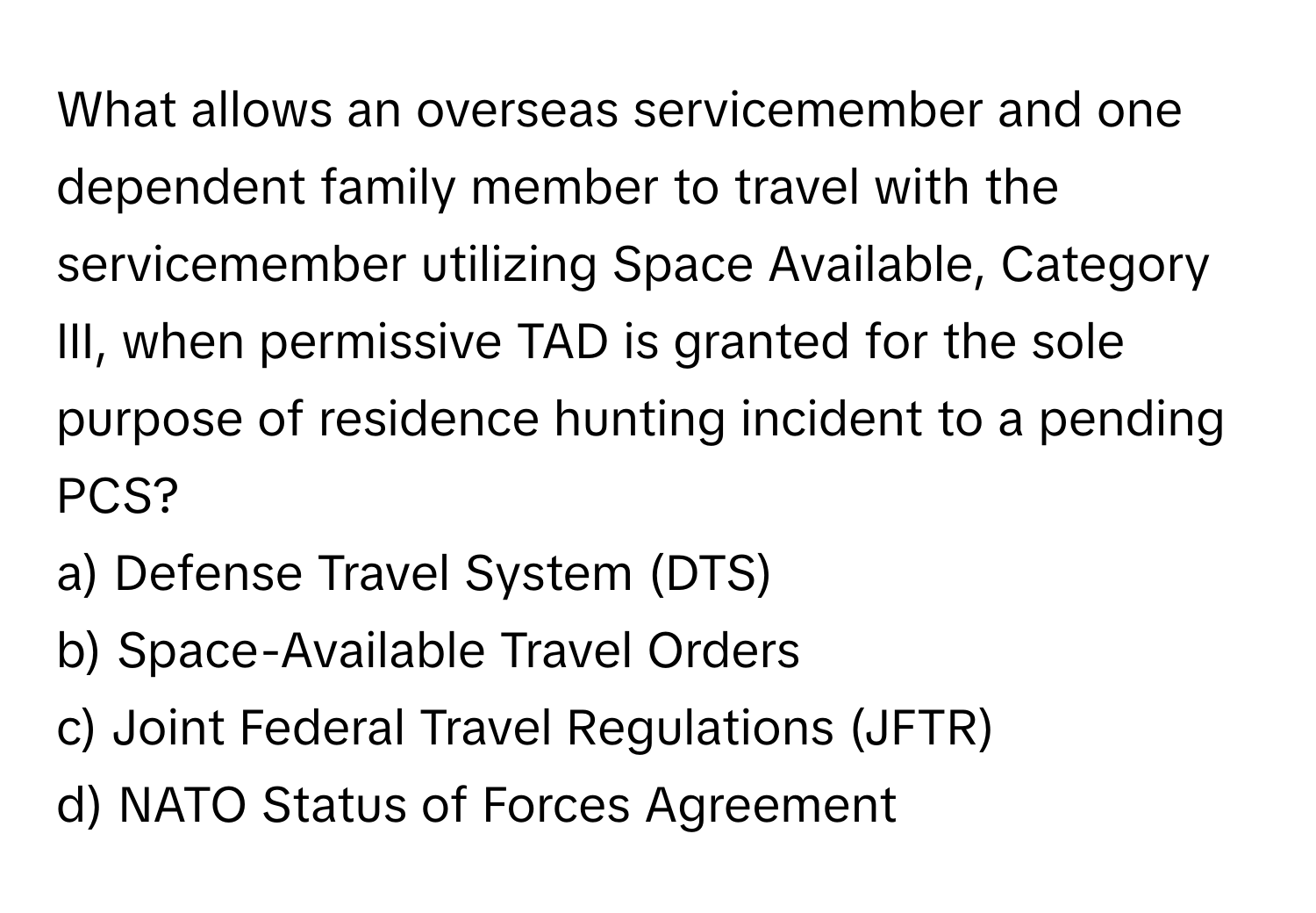 What allows an overseas servicemember and one dependent family member to travel with the servicemember utilizing Space Available, Category III, when permissive TAD is granted for the sole purpose of residence hunting incident to a pending PCS?

a) Defense Travel System (DTS)
b) Space-Available Travel Orders
c) Joint Federal Travel Regulations (JFTR)
d) NATO Status of Forces Agreement