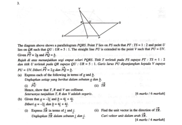 The diagram above shows a parallelogram PQRS. Point T lies on PS such that PT:TS=1:2 and point U
lies on QR such that QU:UR=5:1. The straight line PU is extended to the point V such that PU=UV. 
Given vector PT=2_ a and vector PQ=_ b. 
Rajah di atas menunjukkan segi empat selari PQRS. Titik T terletak pada PS supaya PT:TS=1:2
dan titik U terletak pada QR supaya QU:UR=5:1. Garis lurus PU dipanjangkan kepada V supaya
PU=UV. Diberi vector PT=2_ a dan vector PQ=_ b. 
(a) Express each of the following in terms of g and b. 
Ungkapkan setiap yang berikut dalam sebutan a dan b. 
(i) vector PU (ii) vector TR
Hence, show that T, R and V are collinear. 
Seterusnya tunjukkan T, R dan V adalah segaris. [6 marks / 6 markah] 
(b) Given that _ a=-2_ i and _ b=4_ i+4_ j. 
Diberi _ a=-2_ i dan _ b=4_ i+4_ j. 
(i) Express vector TR in terms of frac i and j. (ii) Find the unit vector in the direction of vector TR. 
Ungkapkan vector TR dalam sebutan j dan j. Cari vektor unit dalam arah vector TR. 
[4 marks / 4 markah]