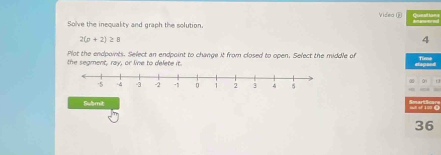 Video ② Questions 
Solve the inequality and graph the solution. answered
2(p+2)≥ 8
4 
Plot the endpoints. Select an endpoint to change it from closed to open. Select the middle of Time 
the segment, ray, or line to delete it. elapsed 
20 01 
SmartScore 
Submit out of 100 C
36