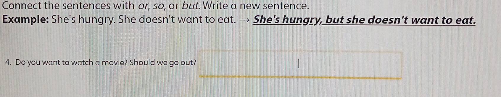 Connect the sentences with or, so, or but. Write a new sentence. 
Example: She's hungry. She doesn't want to eat. → She's hungry, but she doesn't want to eat. 
4. Do you want to watch a movie? Should we go out?