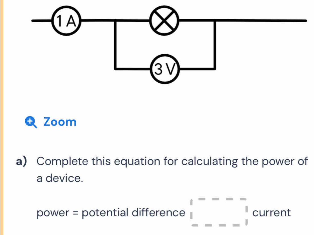 Zoom 
a) Complete this equation for calculating the power of 
a device. 
power = potential difference _ ^[---beginarrayr 1 ----1endarray current