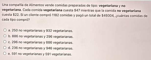 Una compañía de Alimentos vende comidas preparadas de tipo: vegetariana y no
vegetariana. Cada comida vegetariana cuesta $47 mientras que la comida no vegetariana
cuesta $22. Si un cliente compró 1182 comidas y pagó un total de $49304, ¿cuántas comidas de
cada tipo compró?
a. 250 no vegetarianas y 932 vegetarianas.
b. 886 no vegetarianas y 296 vegetarianas.
c. 296 no vegetarianas y 886 vegetarianas.
d. 236 no vegetarianas y 946 vegetarianas.
e. 591 no vegetarianas y 591 vegetarianas.