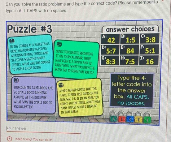 Can you solve the ratio problems and type the correct code? Please remember to *
type in ALL CAPS with no spaces.
Puzzle #3 answer choices
A B:
a
42 1:5
IN THE STANDS AT A BASKETBALL
GAME. YOU COUNTED 96 PEOPLE 3:8
D B F:
WEARING ORANGE SHIRTS AND
SINCE YOU STARTED RECORDING 5:7
36 PEOPLE WEARING PURPLE 84 5:1
IT ON YOUR CALENDAR. THERE
SHIRTS. WHAT WAS THE ORANGE G1
HAVE BEEN 112 SUNNY AND 42
1G
TO PURPLE SHIRT RATIO? 8:3 7:5 I : 
RAINY DAYS. WHAT HAS BEEN THE
RAINY DAY TO SUNNY DAY RATIO?
Type the 4 -
letter code into
YOU COUNTED 28 BIG DOGS AND the answer
20 SMALL DOGS RUNNING
A PARK RANGER STATED THAT THE
MAPLE TO PINE TREE RATIO IN THE
AROUND AT THE DOG PARK. box. All CAPS,
PARK WAS 7:S. IF IN AN AREA YOU
WHAT WAS THE SMALL DOG TO
COUNT 60 PINE TREES. ABOUT HOW
BIG DOG RATIOP MANY MAPLES SHOULD THERE BE no spaces.
IN THAT AREA?
1
Your answer
Keep trying! You can do it!