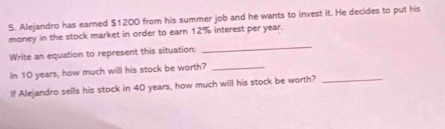 Alejandro has earned $1200 from his summer job and he wants to invest it. He decides to put his 
money in the stock market in order to earn 12% interest per year. 
Write an equation to represent this situation: 
_ 
In 10 years, how much will his stock be worth?_ 
If Alejandro sells his stock in 40 years, how much will his stock be worth?_