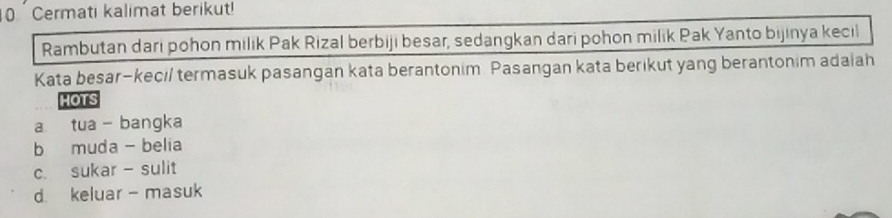 Cermati kalimat berikut!
Rambutan dari pohon milik Pak Rizal berbiji besar, sedangkan dari pohon milik Pak Yanto bijinya kecil
Kata besar-kecil termasuk pasangan kata berantonim. Pasangan kata berikut yang berantonim adaiah
HOTS
a tua - bangka
b muda - belia
c sukar - sulit
d keluar- masuk