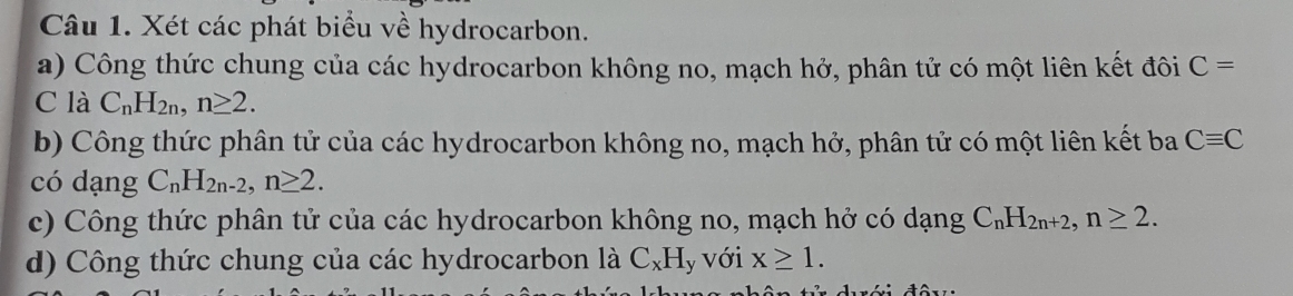 Xét các phát biểu về hydrocarbon. 
a) Công thức chung của các hydrocarbon không no, mạch hở, phân tử có một liên kết đôi C=
C là C_nH_2n, n≥ 2. 
b) Công thức phân tử của các hydrocarbon không no, mạch hở, phân tử có một liên kết ba Cequiv C
có dạng C_nH_2n-2, n≥ 2. 
c) Công thức phân tử của các hydrocarbon không no, mạch hở có dạng C_nH_2n+2, n≥ 2. 
d) Công thức chung của các hydrocarbon là C_xH ly với x≥ 1.