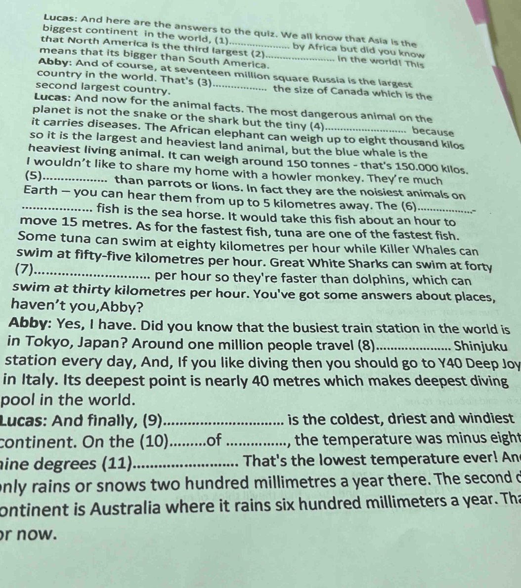 Lucas: And here are the answers to the quiz. We all know that Asia is the
biggest continent in the world, (1) by Africa but did you know
that North America is the third largest (2) in the world! This
means that its bigger than South America._
Abby: And of course, at seventeen million square Russia is the largest
country in the world. That's (3) the size of Canada which is the
second largest country._
Lucas: And now for the animal facts. The most dangerous animal on the
planet is not the snake or the shark but the tiny (4) because
it carries diseases. The African elephant can weigh up to eight thousand kilos
so it is the largest and heaviest land animal, but the blue whale is the
heaviest living animal. It can weigh around 150 tonnes - that's 150.000 kilos.
I wouldn’t like to share my home with a howler monkey. They're much
(5)_ than parrots or lions. In fact they are the noisiest animals on
_Earth - you can hear them from up to 5 kilometres away. The (6)_
fish is the sea horse. It would take this fish about an hour to
move 15 metres. As for the fastest fish, tuna are one of the fastest fish.
Some tuna can swim at eighty kilometres per hour while Killer Whales can
swim at fifty-five kilometres per hour. Great White Sharks can swim at forty
(7)_
per hour so they're faster than dolphins, which can
swim at thirty kilometres per hour. You've got some answers about places,
haven’t you,Abby?
Abby: Yes, I have. Did you know that the busiest train station in the world is
in Tokyo, Japan? Around one million people travel (8) _Shinjuku
station every day, And, If you like diving then you should go to Y40 Deep Joy
in Italy. Its deepest point is nearly 40 metres which makes deepest diving
pool in the world.
Lucas: And finally, (9)_ is the coldest, driest and windiest
continent. On the (10)._ ....of _, the temperature was minus eight
ine degrees (11)_ That's the lowest temperature ever! An
only rains or snows two hundred millimetres a year there. The second d
ontinent is Australia where it rains six hundred millimeters a year. Tha
r now.