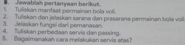 Jawablah pertanyaan berikut. 
1. Tuliskan manfaat permainan bola voli. 
2. Tuliskan dan jelaskan sarana dan prasarana permainan bola voli 
3. Jelaskan fungsi dari pemanasan. 
4. Tuliskan perbedaan servis dan passing. 
5. Bagaimanakah cara melakukan servis atas?