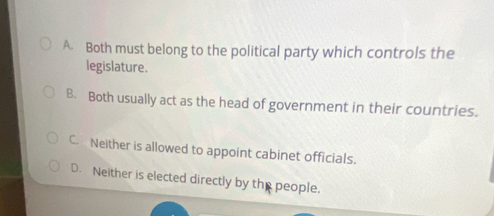 A. Both must belong to the political party which controls the
legislature.
B. Both usually act as the head of government in their countries.
C. Neither is allowed to appoint cabinet officials.
D. Neither is elected directly by the people.