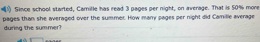 Since school started, Camille has read 3 pages per night, on average. That is 50% more 
pages than she averaged over the summer. How many pages per night did Camille average 
during the summer? 
□