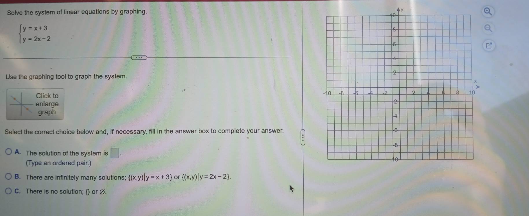 Solve the system of linear equations by graphing.
beginarrayl y=x+3 y=2x-2endarray.
7
Use the graphing tool to graph the system.
Click to
enlarge
graph
Select the correct choice below and, if necessary, fill in the answer box to complete your answer.
A. The solution of the system is □ . 
(Type an ordered pair.)
B. There are infinitely many solutions;  (x,y)|y=x+3 or  (x,y)|y=2x-2.
C. There is no solution;  or Ø.