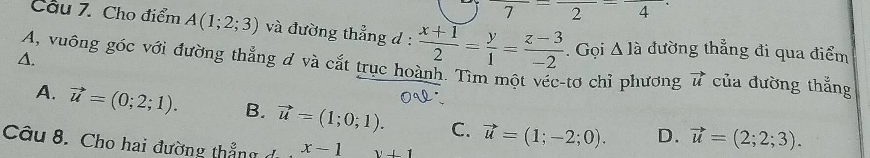 7
2 = 4
Cầu 7. Cho điểm A(1;2;3) và đường thẳng d :  (x+1)/2 = y/1 = (z-3)/-2 . Gọi △ Ia đường thẳng đi qua điểm
A. A, vuông góc với đường thẳng d và cắt trục hoành. Tìm một véc-tơ chỉ phương vector u của đường thắng
A. vector u=(0;2;1).
B. vector u=(1;0;1).
C. vector u=(1;-2;0). D. vector u=(2;2;3). 
Câu 8. Cho hai đường thẳng x-1 y+1