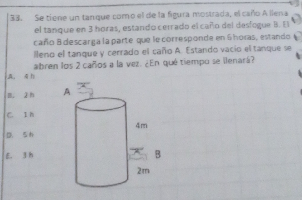 Se tiene un tanque como el de la figura mostrada, el caño A llena
el tanque en 3 horas, estando cerrado el caño del desfogue B. El
caño B descarga la parte que le corresponde en 6 horas, estando
lleno el tanque y cerrado el caño A. Estando vacio el tanque se
abren los 2 caños a la vez. ¿En qué tiempo se llenará?
A, 4 h
B. 2 h
C. 1 h
D. 5 h
E. 3 h