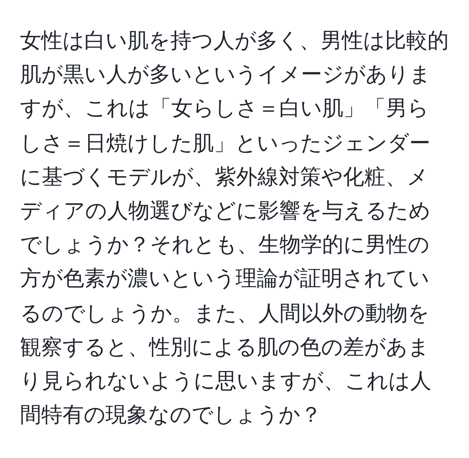 女性は白い肌を持つ人が多く、男性は比較的肌が黒い人が多いというイメージがありますが、これは「女らしさ＝白い肌」「男らしさ＝日焼けした肌」といったジェンダーに基づくモデルが、紫外線対策や化粧、メディアの人物選びなどに影響を与えるためでしょうか？それとも、生物学的に男性の方が色素が濃いという理論が証明されているのでしょうか。また、人間以外の動物を観察すると、性別による肌の色の差があまり見られないように思いますが、これは人間特有の現象なのでしょうか？