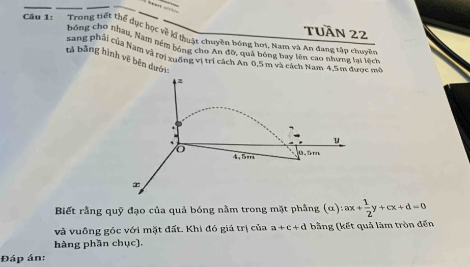 within 
Câu 1: Trong tiết thể dục học về kĩ thuật chuyên bóng hơi. Nam và An đang tập chuyên TUầN 22 
bóng cho nhau, Nam ném bóng cho An đỡ, quả bóng bay lên cao nhưng lại lệch 
sang phải của Nam và rơi xuống vị trí cách An 0,5 m và cách Nam 4,5m được mô 
tả bằng hình vẽ bên dưới:
z
y
o
4,5m 0.5m
x
Biết rằng quỹ đạo của quả bóng nằm trong mặt phẳng (α): ax+ 1/2 y+cx+d=0
và vuông góc với mặt đất. Khi đó giá trị của a+c+d bằng (kết quả làm tròn đến 
hàng phần chục). 
Đáp án: