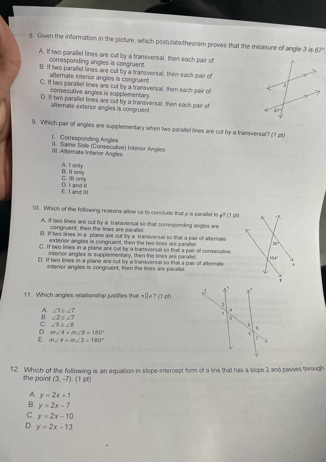 Given the information in the picture, which postulate/theorem proves that the measure of angle 3 is 67°.
A. If two parallel lines are cut by a transversal, then each pair of
corresponding angles is congruent.
B. If two parallel lines are cut by a transversal, then each pair of
alternate interior angles is congruent
C. If two parallel lines are cut by a transversal, then each pair of
consecutive angles is supplementary.
D. If two parallel lines are cut by a transversal, then each pair of 
alternate exterior angles is congruent.
9. Which pair of angles are supplementary when two parallel lines are cut by a transversal? (1 pt)
1. Corresponding Angles
II. Same Side (Consecutive) Interior Angles
III. Alternate Interior Angles
A. I only
B. II only
C. III only
D. I and II
E. I and III
10. Which of the following reasons allow us to conclude thatis parallel to g?(1pt)
A. If two lines are cut by a transversal so that corresponding angles are
congruent, then the lines are parallel.
B. If two lines in a plane are cut by a transversal so that a pair of alternate
exterior angles is congruent, then the two lines are parallel.
C. If two lines in a plane are cut by a transversal so that a pair of consecutive
interior angles is supplementary, then the lines are parallel.
D. If two lines in a plane are cut by a transversal so that a pair of alternate
interior angles is congruent, then the lines are parallel.
11. Which angles relationship justifies that ” ||e?(1pt)
A. ∠ 1≌ ∠ 7
B. ∠ 2≌ ∠ 7
C. ∠ 5≌ ∠ 8
D. m∠ 4+m∠ 8=180°
E. m∠ 4+m∠ 3=180°
12. Which of the following is an equation in slope-intercept form of a line that has a slope 2 and passes through
the point (3,-7).(1p
A. y=2x+1
B. y=2x-7
C. y=2x-10
D. y=2x-13