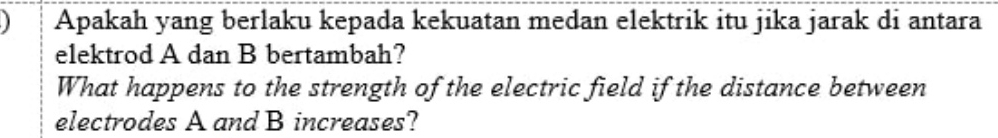 Apakah yang berlaku kepada kekuatan medan elektrik itu jika jarak di antara 
elektrod A dan B bertambah? 
What happens to the strength of the electric field if the distance between 
electrodes A and B increases?