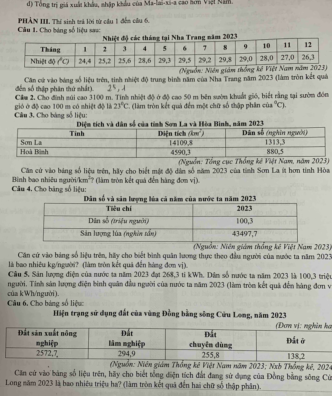 Tổng trị giá xuất khẩu, nhập khẩu của Ma-lai-xi-a cao hơn Việt Nam.
PHÀN III. Thí sinh trả lời từ câu 1 đến câu 6.
Câu 1. Cho bảng số liệu sau:
023
(Nguồn: Ni
Căn cứ vào bảng số liệu trên, tính nhiệt độ trung bình năm của Nha Trang năm 2023 (làm tròn kết quả
đến số thập phân thứ nhất).
Câu 2. Cho đỉnh núi cao 3100 m. Tính nhiệt độ ở độ cao 50 m bên sườn khuất gió, biết rằng tại sườn đón
gió ở độ cao 100 m có nhiệt độ là 23°C '. (làm tròn kết quả đến một chữ số thập phân của°C).
Câu 3. Cho bảng số liệu:
Diện tích và dân số của tỉnh Sơn La và Hòa Bình, năm 2023
(Nguồn: Tổng cục Thống kê Việt Nam, năm 2023)
Căn cứ vào bảng số liệu trên, hãy cho biết mật độ dân số năm 2023 của tỉnh Sơn La ít hơn tỉnh Hòa
Bình bao nhiêu người/ /km^2 ? (làm tròn kết quả đến hàng đơn vị).
Câu 4. Cho bảng số liệu:
Dân số và sản lượng lúa cả năm của nước ta năm 2023
(Nguồn: Niên giám thống kê Việt Nam 2023)
Căn cứ vào bảng số liệu trên, hãy cho biết bình quân lương thực theo đầu người của nước ta năm 2023
là bao nhiêu kg/người? (làm tròn kết quả đến hàng đơn vị).
Câu 5. Sản lượng điện của nước ta năm 2023 đạt 268,3 tỉ kWh. Dân số nước ta năm 2023 là 100,3 triệu
người. Tính sản lượng điện bình quân đầu người của nước ta năm 2023 (làm tròn kết quả đến hàng đơn vị
của kWh/người).
Câu 6. Cho bảng số liệu:
Hiện trạng sử dụng đất của vùng Đồng bằng sông Cửu Long, năm 2023
a
(Nguồn: Niên giám Thống kê Việt Nam năm 2023; Nxb Thống kê, 2024
Căn cứ vào bảng số liệu trên, hãy cho biết tổng diện tích đất đang sử dụng của Đồng bằng sông Cử
Long năm 2023 là bao nhiêu triệu ha? (làm tròn kết quả đến hai chữ số thập phân).