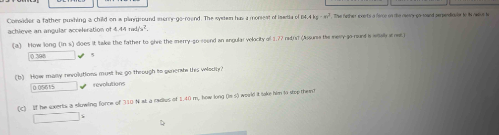 Consider a father pushing a child on a playground merry-go-round. The system has a moment of inertia of 84.4kg· m^2. The father exerts a force on the merry-go-round perpendicular to its radius to
achieve an angular acceleration of 4.44rad/s^2. 
(a) How long (in s) does it take the father to give the merry-go-round an angular velocity of 1.77 rad/s? (Assume the merry-go-round is initially at rest.)
0.398 s
(b) How many revolutions must he go through to generate this velocity?
0.05615 revolutions
(c) If he exerts a slowing force of 310 N at a radius of 1.40 m, how long (in s) would it take him to stop them?
□ s