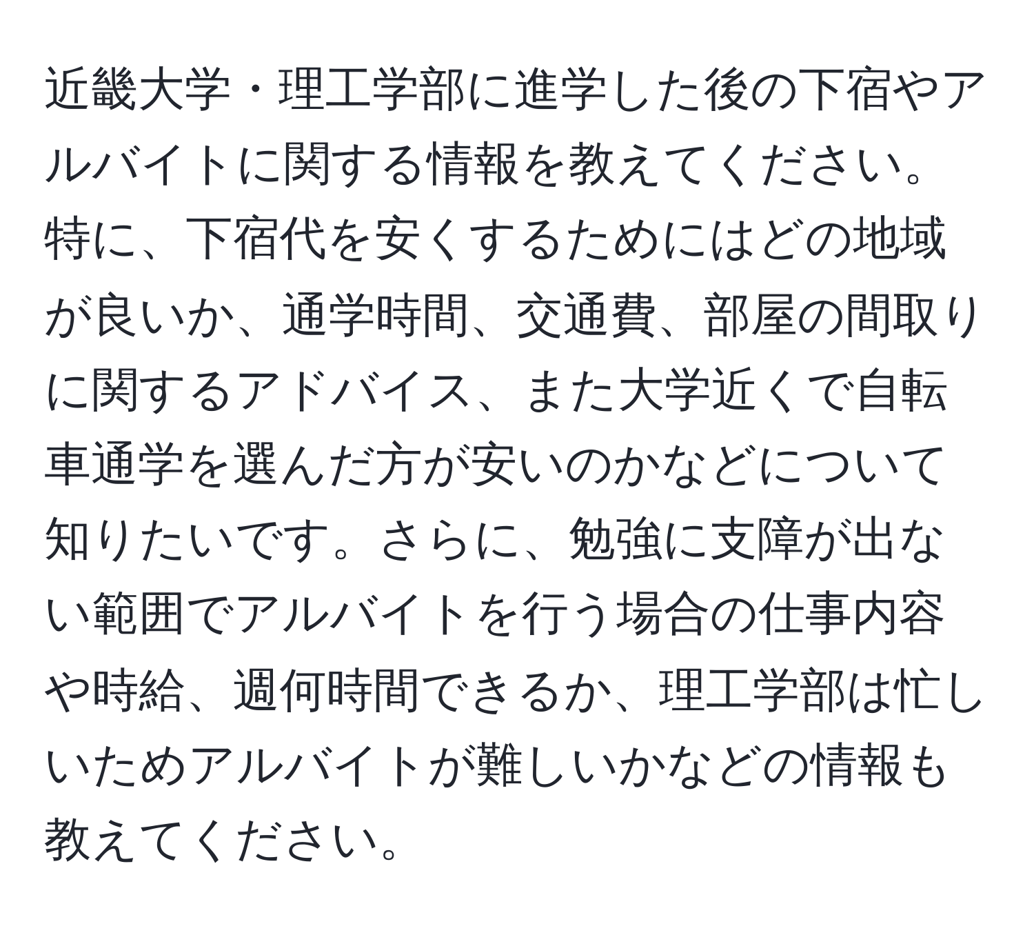 近畿大学・理工学部に進学した後の下宿やアルバイトに関する情報を教えてください。特に、下宿代を安くするためにはどの地域が良いか、通学時間、交通費、部屋の間取りに関するアドバイス、また大学近くで自転車通学を選んだ方が安いのかなどについて知りたいです。さらに、勉強に支障が出ない範囲でアルバイトを行う場合の仕事内容や時給、週何時間できるか、理工学部は忙しいためアルバイトが難しいかなどの情報も教えてください。