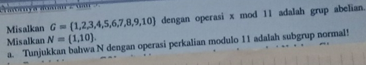 Misalkan G= 1,2,3,4,5,6,7,8,9,10 dengan operasi x mod 11 adalah grup abelian. 
Misalkan N=(1,10). 
a. Tunjukkan bahwa N dengan operasi perkalian modulo 11 adalah subgrup normal!