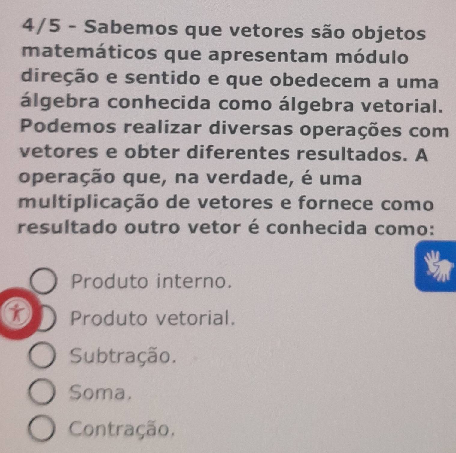 4/5 - Sabemos que vetores são objetos
matemáticos que apresentam módulo
direção e sentido e que obedecem a uma
álgebra conhecida como álgebra vetorial.
Podemos realizar diversas operações com
vetores e obter diferentes resultados. A
operação que, na verdade, é uma
multiplicação de vetores e fornece como
resultado outro vetor é conhecida como:
Produto interno.
t
Produto vetorial.
Subtração.
Soma.
Contração,