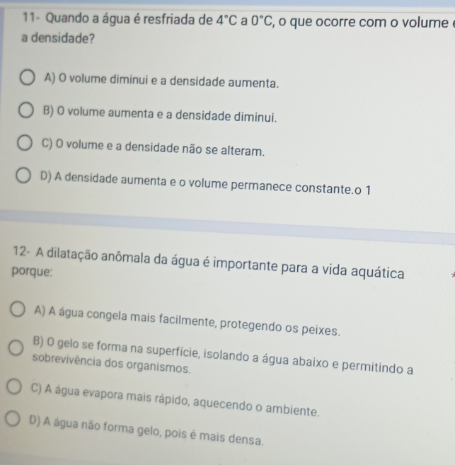 11- Quando a água é resfriada de 4°C a 0°C , o que ocorre com o volume .
a densidade?
A) O volume diminui e a densidade aumenta.
B) O volume aumenta e a densidade diminui.
C) O volume e a densidade não se alteram.
D) A densidade aumenta e o volume permanece constante.o 1
12- A dilatação anômala da água é importante para a vida aquática
porque:
A) A água congela mais facilmente, protegendo os peixes.
B) O gelo se forma na superfície, isolando a água abaixo e permitindo a
sobrevivência dos organismos.
C) A água evapora mais rápido, aquecendo o ambiente.
D) A água não forma gelo, pois é mais densa.