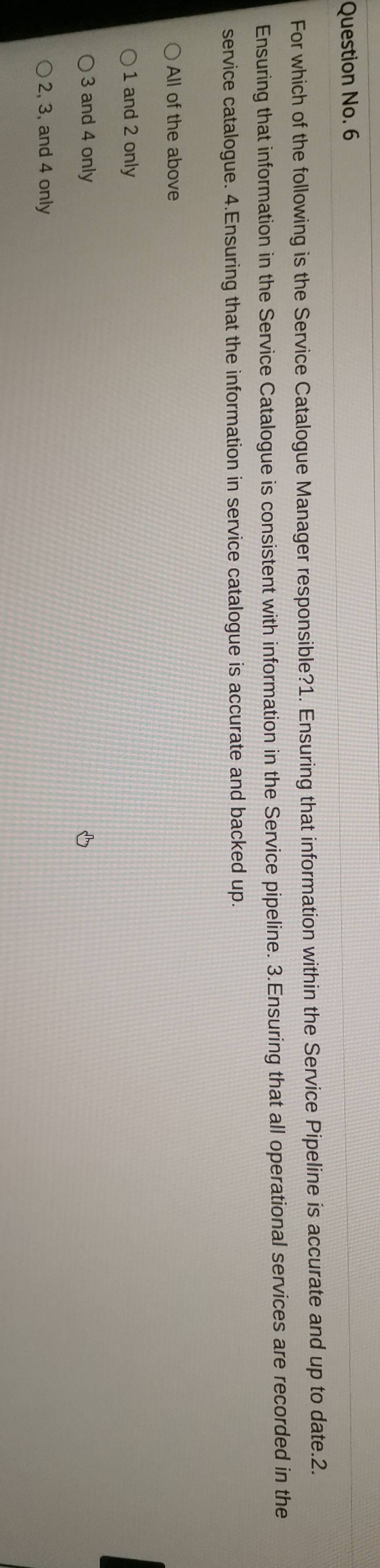 Question No. 6
For which of the following is the Service Catalogue Manager responsible?1. Ensuring that information within the Service Pipeline is accurate and up to date.2.
Ensuring that information in the Service Catalogue is consistent with information in the Service pipeline. 3.Ensuring that all operational services are recorded in the
service catalogue. 4.Ensuring that the information in service catalogue is accurate and backed up.
All of the above
1 and 2 only
3 and 4 only
2, 3, and 4 only