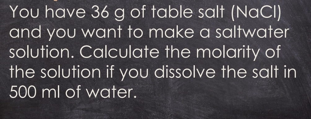 You have 36 g of table salt (NaCl) 
and you want to make a saltwater 
solution. Calculate the molarity of 
the solution if you dissolve the salt in
500 ml of water.