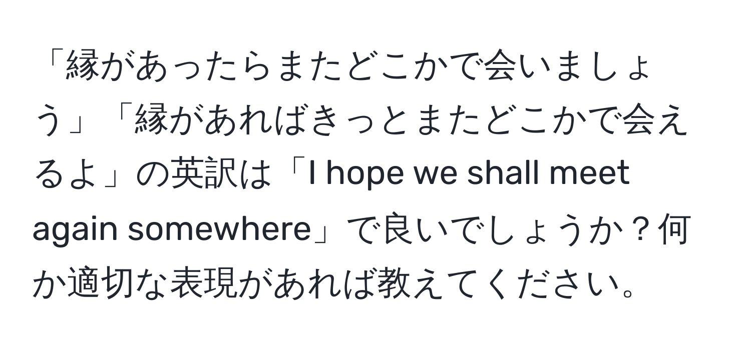 「縁があったらまたどこかで会いましょう」「縁があればきっとまたどこかで会えるよ」の英訳は「I hope we shall meet again somewhere」で良いでしょうか？何か適切な表現があれば教えてください。