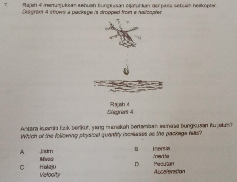 Rajah 4 menunjukkan sebuah bungkusan dijatuhkan daripada sebuah helikopter.
Diagram 4 shows a package is dropped from a helicopter
Rajah 4
Diagram 4
Antara kuantiti fizik berikut, yang manakah bertambah semasa bungkusan itu jatuh?
Which of the following physical quantity increases as the package falls?
A Jisim
B inersia
Mass inertia
C Halaju
D Pecutan
Velocity Acceleration