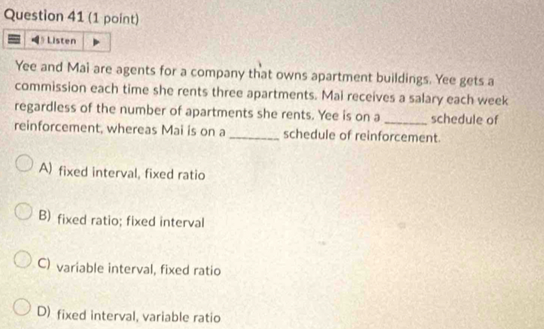 Listen
Yee and Mai are agents for a company that owns apartment buildings. Yee gets a
commission each time she rents three apartments. Mai receives a salary each week
regardless of the number of apartments she rents. Yee is on a _schedule of
reinforcement, whereas Mai is on a_ schedule of reinforcement.
A) fixed interval, fixed ratio
B) fixed ratio; fixed interval
C) variable interval, fixed ratio
D) fixed interval, variable ratio