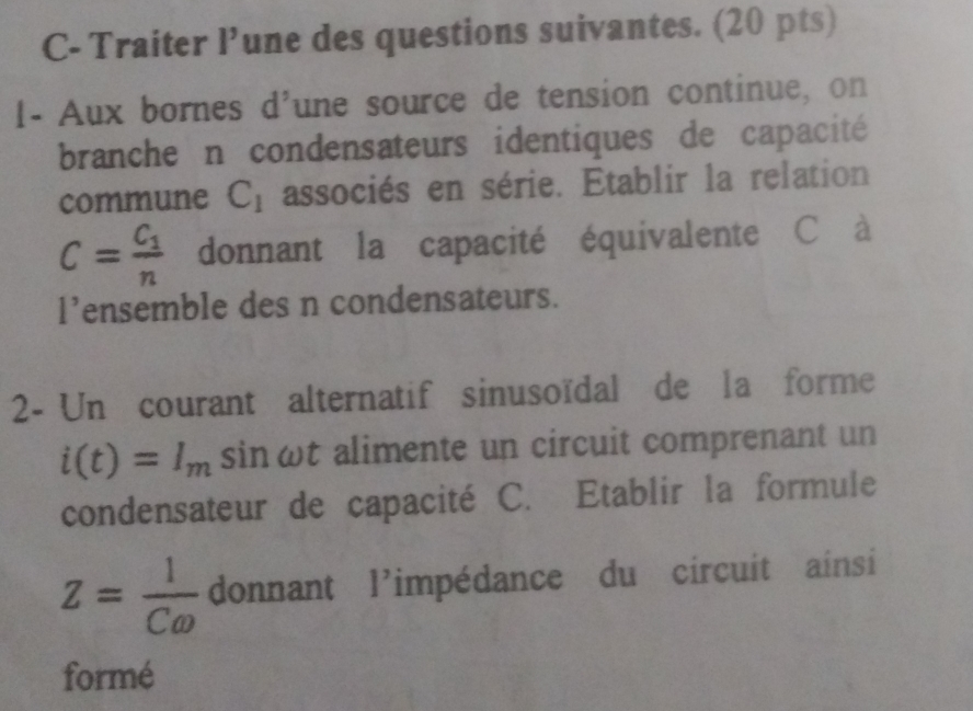 C- Traiter 1 une des questions suivantes. (20 pts) 
1- Aux bornes d'une source de tension continue, on 
branche n condensateurs identiques de capacité 
commune C_1 associés en série. Etablir la relation
C=frac C_1n donnant la capacité équivalente C à
1^, ensemble des n condensateurs. 
2- Un courant alternatif sinusoïdal de la forme
i(t)=I_m sinωt alimente un circuit comprenant un 
condensateur de capacité C. Etablir la formule
Z= 1/Comega   donnant l'impédance du circuit ainsi 
formé