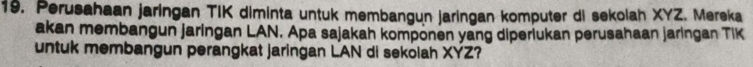 Perusahaan jaringan TIK diminta untuk membangun jaringan komputer di sekolah XYZ. Mereka 
akan membangun jaringan LAN. Apa sajakah komponen yang diperiukan perusahaan jaringan TIK 
untuk membangun perangkat jaringan LAN di sekolah XYZ?