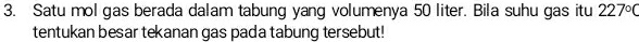 Satu mol gas berada dalam tabung yang volumenya 50 liter. Bila suhu gas itu 227°C
tentukan besar tekanan gas pada tabung tersebut!