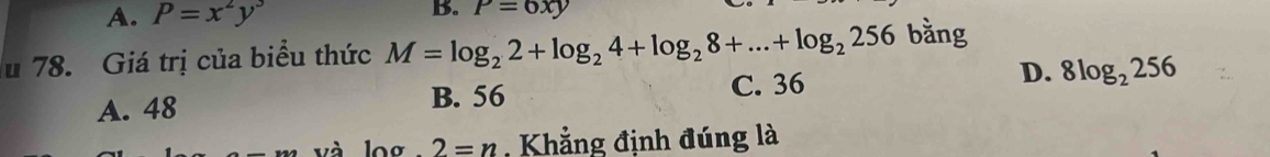 A. P=x^2y^3
B. P=6xy
u 78. Giá trị của biểu thức M=log _22+log _24+log _28+...+log _2256 bằng
A. 48 C. 36 D. 8log _2256
B. 56
log 2=n , Khẳng định đúng là