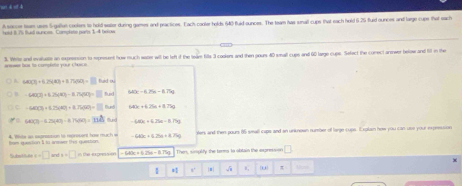 'son 4 of 4
A soccer team uses 5 gallon coolers to hold water during games and practices. Each cooler holds 640 fluid ounces. The team has small cups that each hold 6.25 fluid ounces and large cups that each
hold 8.75 fuid aunces. Complete parts 1-4 bolow
3. Wirte and evaluate an expression to represent how much water will be left if the team fills 3 coolers and then pours 40 small cups and 60 large cups. Select the correct answer below and fill in the
answer box to complete your choice
A. 640(J)+6.25(40)+8.75(50)=□ fluid ou
B -640(3)+6.25(40)-8.75(60)=□ flud 640c-6.25s-8.75g
C -640(3)+6.25(40)+8.75(60)=□ Buid 640c+6.25a+8.75g
Q. 640(3)-6.25(40)-8.75(60)=1145 fluid -640c+6.25s-8.75g
from question 1 to answer this question. alers and then pours 85 small cups and an unknown number of large cups. Explain how you can use your expression
4. Wite an sxpression to represent how much w -640c+6.25a+8.75g
S e t e c=□ and x=□ in the expression =640c+6.25a-8.75g Then, simplify the terms to obtain the expression □
2 π /4  8° || sqrt(1) l_1 (1,1) π