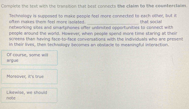 Complete the text with the transition that best connects the claim to the counterclaim. 
Technology is supposed to make people feel more connected to each other, but it 
_ 
often makes them feel more isolated. that social 
networking sites and smartphones offer unlimited opportunities to connect with 
people around the world. However, when people spend more time staring at their 
screens than having face-to-face conversations with the individuals who are present 
in their lives, then technology becomes an obstacle to meaningful interaction. 
Of course, some will 
argue 
Moreover, it's true 
Likewise, we should 
note