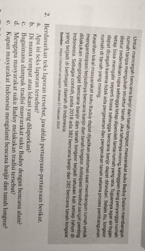 Untuk mencegah bencana banjir dan tanah longsor, masyarakat suku Baduy Dalam membangun 
rumah tanpa mengubah struktur tanah. Jika lahannya miring, ketinggian tiang penyangga rumah 
diatur sedemikian rupa sehingga tetap diperoleh lantai rumah yang rata. Tujuannya agar air hujan 
tetap bisa mengalir seperti biasa sehingga bencana banjir dapat dihindari. Selain itu, longsor 
dapat dicegah karena tidak ada pergeseran dan pengerukan tanah selama proses pembangunan 
rumah di tanah yang miring. 
Kearifan lokal masyarakat suku Baduy dapat dijadikan pedoman saat membangun rumah untuk 
mengantisipasi terjadinya bencana banjir dan tanah longsor. Antisipasi tersebut sangat penting 
dilakukan mengingat bencana banjir dan tanah longsor terjadi ratusan kali setiap tahun di 
Indonesia. Sebagai contoh, pada 2018 ada 382 bencana banjir dan 282 bencana tanah longsor 
yang terjadi di berbagai daerah di Indonesia. 
Sumber: https://shorturl.at/acpyH, diakses 21 Februari 2024 
2. Berdasarkan teks laporan tersebut, jawablah pertanyaan-pertanyaan berikut. 
a. Apa isi teks laporan tersebut? 
b. Di mana tempat atau lokasi yang dilaporkan? 
c. Bagaimana dampak tradisi masyarakat suku Baduy dengan bencana alam? 
d. Mengapa masyarakat suku Baduy melakukan tradisi tersebut? 
e. Kapan masyarakat Indonesia mengalami bencana banjir dan tanah longsor?