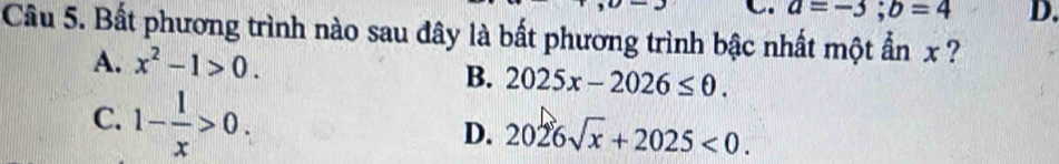 a=-3; b=4 D.
Câu 5. Bất phương trình nào sau đây là bất phương trình bậc nhất một ẩn x ?
A. x^2-1>0.
B. 2025x-2026≤ 0.
C. 1- 1/x >0.
D. 2026sqrt(x)+2025<0</tex>.