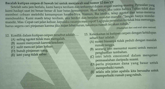 Bacalah kutipan cerpen di bawah ini untuk menjawab soal nomor 12 dan 13!
Setelah satu jam berlalu, kami hanya terdiam dan terhanyut dalam angan masing-masing. Persoalan yang
kami hadapi saat ini benar-benar di luar batas kemampuan. Akan tetapi, aku yakin bahwa Tuhan tidak akan
memberi cobaan melebihi kemampuan hamba-Nya. Namun, Bia istriku, tetap ngotot dan terus-menerus
mendesakku. Kami masih tetap terdiam, aku berdiri dan berjalan mondar-mandir. “Jangan hanya mondar-
mandir, Mas. Cepat cari jalan keluar, kepalaku rasanya mau copot! Lagipula persoalan ini tidak bisa menunggu,
harus segera cari pinjaman karena jika hujan lebat turun, takutnya rumah ini akan rubuh.”
(Diadaptasi dari soal-soal ujian nasional)
12. Konflik dalam kutipan cerpen tersebut adalah…. 13. Keterkaitan isi kutipan cerpen dengan kehidupan
(A) saling ngotot tidak mau mengalah. sehari-hari adalah….
(B) suami menyerah karena keadaan. (A) suami biasanya tidak peduli dengan masalah
(C) sulit mencari jalan keluar. rumah tangga.
(D) butuh pinjaman uang. (B) seorang istri menuntut suami untuk mencari
(E) istri yang tidak sabar. penghasilan tambahan.
(C) istri lebih emosional dalam mengatasi
permasalahan daripada suami.
(D) perlu pinjaman dana yang besar untuk
memperbaiki rumah.
(E) selalu ada jalan apabila kita berusaha untuk
memperbaiki rumah yang rubuh.