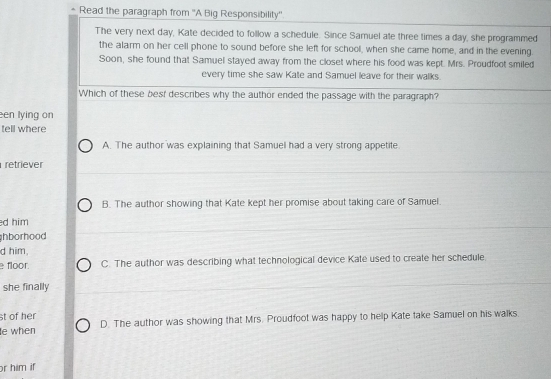 Read the paragraph from ''A Big Responsibility''
The very next day, Kate decided to follow a schedule. Since Samuel ate three times a day, she programmed
the alarm on her cell phone to sound before she left for school, when she came home, and in the evening.
Soon, she found that Samuel stayed away from the closet where his food was kept. Mrs. Proudfoot smiled
every time she saw Kate and Samuel leave for their walks.
Which of these besf describes why the author ended the passage with the paragraph?
en lying on
tell where
A. The author was explaining that Samuel had a very strong appetite.
retriever
B. The author showing that Kate kept her promise about taking care of Samuel.
d him
hborhood 
d him,
floor. C. The author was describing what technological device Kate used to create her schedule
she finally
st of her
e when D. The author was showing that Mrs. Proudfoot was happy to help Kate take Samuel on his walks.
r him if