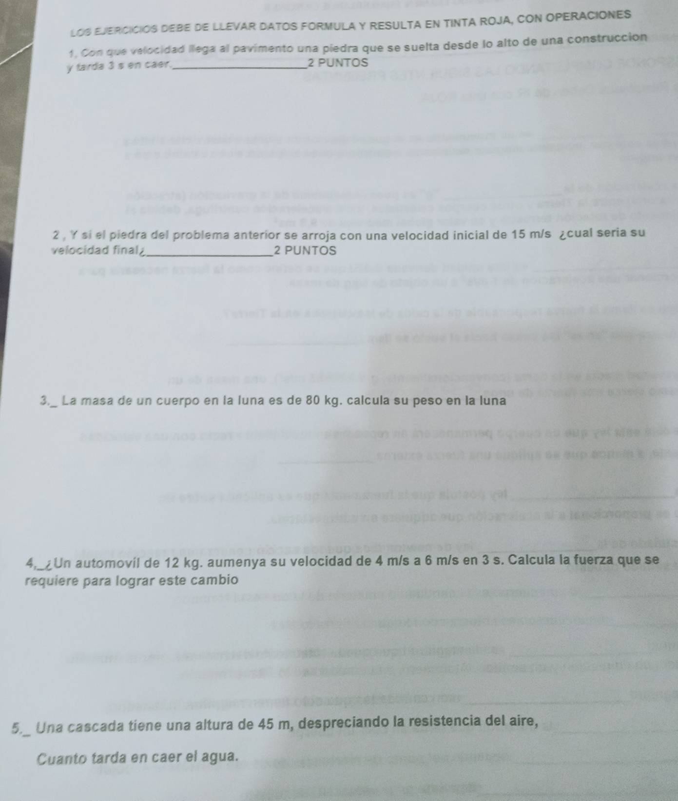 LOS EJERCICIOS DEBE DE LLEVAR DATOS FORMULA Y RESULTA EN TINTA ROJA, CON OPERACIONES 
1, Con que velocidad llega al pavimento una piedra que se suelta desde lo alto de una construcción 
y farda 3 s en caer. _2 PUNTOS 
2 , Y si el piedra del problema anterior se arroja con una velocidad inicial de 15 m/s ¿cual seria su 
velocidad final_ 2 PUNTOS 
3._ La masa de un cuerpo en la luna es de 80 kg. calcula su peso en la luna 
4,_¿Un automovil de 12 kg. aumenya su velocidad de 4 m/s a 6 m/s en 3 s. Calcula la fuerza que se 
requiere para lograr este cambio 
5._ Una cascada tiene una altura de 45 m, despreciando la resistencia del aire, 
Cuanto tarda en caer el agua.