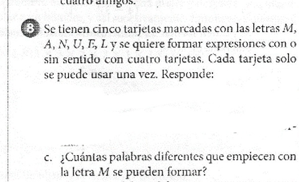 cuatro amigos. 
S Se tienen cinco tarjetas marcadas con las letras M, 
A, N, U, E, L y se quiere formar expresiones con o 
sin sentido con cuatro tarjetas. Cada tarjeta solo 
se puede usar una vez. Responde: 
c. ¿Cuántas palabras diferentes que empiecen con 
la letra M se pueden formar?