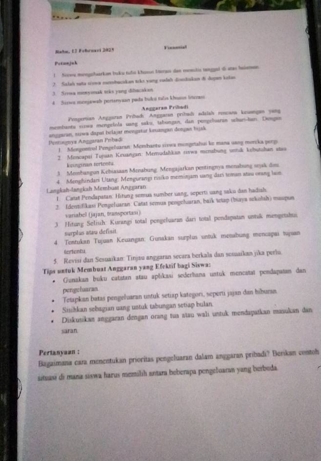 Rabm, 13 Febraari 2025 Fizansial
Petanjuh
1. Srewa mengofuarkan buku tufia khuson Ineras dan mesulis tanggol di tas halemen
2. Salah sata siwa mzmbacakan toks yung sudah disndiakan đi dopan kalas
3. Sivwa menyimak teks yang dibacakan
4 Siswa monjawah pertanysan pada buku talis khusus Intezasi
Anggaran Pribadi
Penpertian Anggaran Pribadı Anggaran pribadi adaiah roncana kesangan yang
membantu siswa mengelola uang saku, tabungan, dan pengeluaran sehan-lan. Dengan
anggaran, siswa dapat belajar mengatur keuangan dengan hyjsk
Pentingnyz Anggaran Pribadi
J. Mengontrol Pengeluaran Membantu siswa mongetahui ke mana uang mercka perg
2. Mencapai Tujuan Keuangan: Memudahkan siswa menabung untuk kebutuhan atau
kesnginan tertentu
3. Membangun Kebiasaan Menabung. Mengajarkan pentingnya menabung sejak dim
4 Menghindari Utang: Mengurangi risiko meminjam uang dari teman atau orang lain
Langkah-langkah Membuat Anggaran
1. Catat Pendapatan: Hitung semua sumber uang, seperti vang saku dan hadiah
2. Identifikasi Pengeluaran: Catat semua pengeluaran, baik tetap (biaya sekulah) maupun
variabel (jajan, transportasi)
3. Hitung Selissh: Kurangi total pengeluaran dari total pendapatan untuk mengetabui
surplus atau defisit.
4. Tentukan Tujuan Keuangan: Gunakan surplus untuk menabung mencapai tujuan
tertentu
5. Revisi dan Sesuaikan: Tinjau anggaran secara berkala dan sesuaikan jika perlu.
Tips untuk Membuat Anggaran yang Efektif bagi Siswa;
Gunakan buku catatan atau aplıkasi sederhana untuk mencatat pendapatan dan
pengeluaran
Tetapkan batas pengeluaran untuk setiap kategori, seperti jajan dan hiburan
Sisihkan sebagian uang untuk tabungan setiap bulan.
Diskusikan anggaran dengan orang tua atau walı untuk mendapatkan masukan đan
saran.
Pertanyaan :
Bagaimana cara menentukan prioritas pengeluaran dalam anggaran pribadi? Berikan contoh
situasi di mana siswa harus memilih antara beberapa pengeluaran yang berbeda