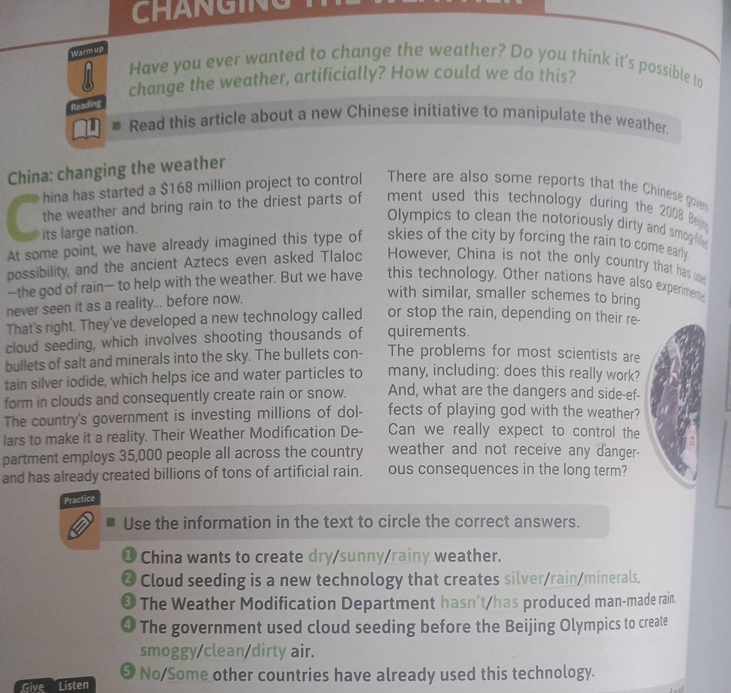 CHANGING 
Warm up 
Have you ever wanted to change the weather? Do you think it's possible to 
change the weather, artificially? How could we do this? 
Reading 
Read this article about a new Chinese initiative to manipulate the weather. 
China: changing the weather 
hina has started a $168 million project to control There are also some reports that the Chinese goven 
the weather and bring rain to the driest parts of ment used this technology during the 2008 Bejin 
Olympics to clean the notoriously dirty and smog-fille 
its large nation. 
At some point, we have already imagined this type of skies of the city by forcing the rain to come early. 
possibility, and the ancient Aztecs even asked Tlaloc However, China is not the only country that has u 
—the god of rain— to help with the weather. But we have this technology. Other nations have also experiment 
never seen it as a reality... before now. 
with similar, smaller schemes to bring 
That's right. They've developed a new technology called or stop the rain, depending on their re- 
cloud seeding, which involves shooting thousands of quirements. 
bullets of salt and minerals into the sky. The bullets con- The problems for most scientists are 
tain silver iodide, which helps ice and water particles to many, including: does this really work? 
form in clouds and consequently create rain or snow. And, what are the dangers and side-ef- 
The country's government is investing millions of dol- fects of playing god with the weather? 
lars to make it a reality. Their Weather Modification De- Can we really expect to control the 
partment employs 35,000 people all across the country weather and not receive any danger- 
and has already created billions of tons of artificial rain. ous consequences in the long term? 
Practice 
Use the information in the text to circle the correct answers. 
❶ China wants to create dry/sunny/rainy weather. 
❷ Cloud seeding is a new technology that creates silver/rain/minerals. 
O The Weather Modification Department hasn’t/has produced man-made rain. 
④ The government used cloud seeding before the Beijing Olympics to create 
smoggy/clean/dirty air. 
❺ No/Some other countries have already used this technology. 
Give Listen