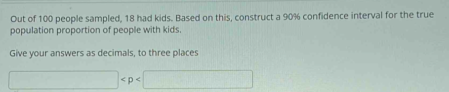 Out of 100 people sampled, 18 had kids. Based on this, construct a 90% confidence interval for the true 
population proportion of people with kids. 
Give your answers as decimals, to three places
□