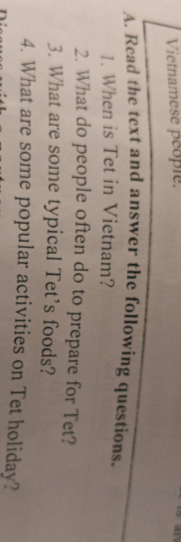 Vietnamese people. 
A. Read the text and answer the following questions. 
1. When is Tet in Vietnam? 
2. What do people often do to prepare for Tet? 
3. What are some typical Tet's foods? 
4. What are some popular activities on Tet holiday?