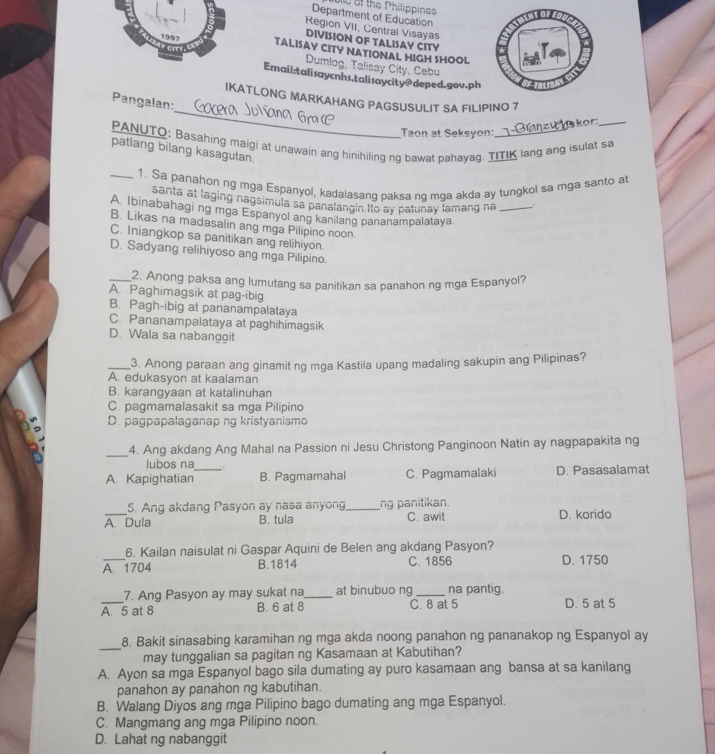 Jlle of the Philippines
Department of Education
Region VII, Central Visayas
DIVISION OF TALISAY CITY
TALISAY CITY NATIONAL HIGH SHOOL
Dumlog, Talisay City, Cebu
Email:talisaycnhs.talisaycity@deped.gov.ph
_
IKATLONG MARKAHANG PAGSUSULIT SA FILIPINO 7
Pangalan:
kor:_
Taon at Seksyon:
PANUTO: Basahing maigi at unawain ang hinihiling ng bawat pahayag. TITIK lang ang isulat sa patlang bilang kasagutan.
_1. Sa panahon ng mga Espanyol, kadalasang paksa ng mga akda ay tungkol sa mga santo at
santa at laging nagsimula sa panalangin.Ito ay patunay lamang na_
.
A. Ibinabahagi ng mga Espanyol ang kanilang pananampalataya
B. Likas na madasalin ang mga Pilipino noon.
C. Iniangkop sa panitikan ang relihiyon.
D. Sadyang relihiyoso ang mga Pilipino.
_2. Anong paksa ang lumutang sa panitikan sa panahon ng mga Espanyol?
A. Paghimagsik at pag-ibig
B. Pagh-ibig at pananampalataya
C. Pananampalataya at paghihimagsik
D. Wala sa nabanggit
_3. Anong paraan ang ginamit ng mga Kastila upang madaling sakupin ang Pilipinas?
A. edukasyon at kaalaman
B. karangyaan at katalinuhan
C. pagmamalasakit sa mga Pilipino
D. pagpapalaganap ng kristyanismo
_4. Ang akdang Ang Mahal na Passion ni Jesu Christong Panginoon Natin ay nagpapakita ng
lubos na
A. Kapighatian_ B. Pagmamahal C. Pagmamalaki D. Pasasalamat
_
5. Ang akdang Pasyon ay nasa anyong_ ng panitikan.
A. Dula B. tula C. awit
D. korido
_
6. Kailan naisulat ni Gaspar Aquini de Belen ang akdang Pasyon?
A. 1704 B.1814
C. 1856 D. 1750
7. Ang Pasyon ay may sukat na _at binubuo ng_ na pantig.
A. 5 at 8 B. 6 at 8 C. 8 at 5 D. 5 at 5
_
8. Bakit sinasabing karamihan ng mga akda noong panahon ng pananakop ng Espanyol ay
may tunggalian sa pagitan ng Kasamaan at Kabutihan?
A. Ayon sa mga Espanyol bago sila dumating ay puro kasamaan ang bansa at sa kanilang
panahon ay panahon ng kabutihan.
B. Walang Diyos ang mga Pilipino bago dumating ang mga Espanyol.
C. Mangmang ang mga Pilipino noon.
D. Lahat ng nabanggit