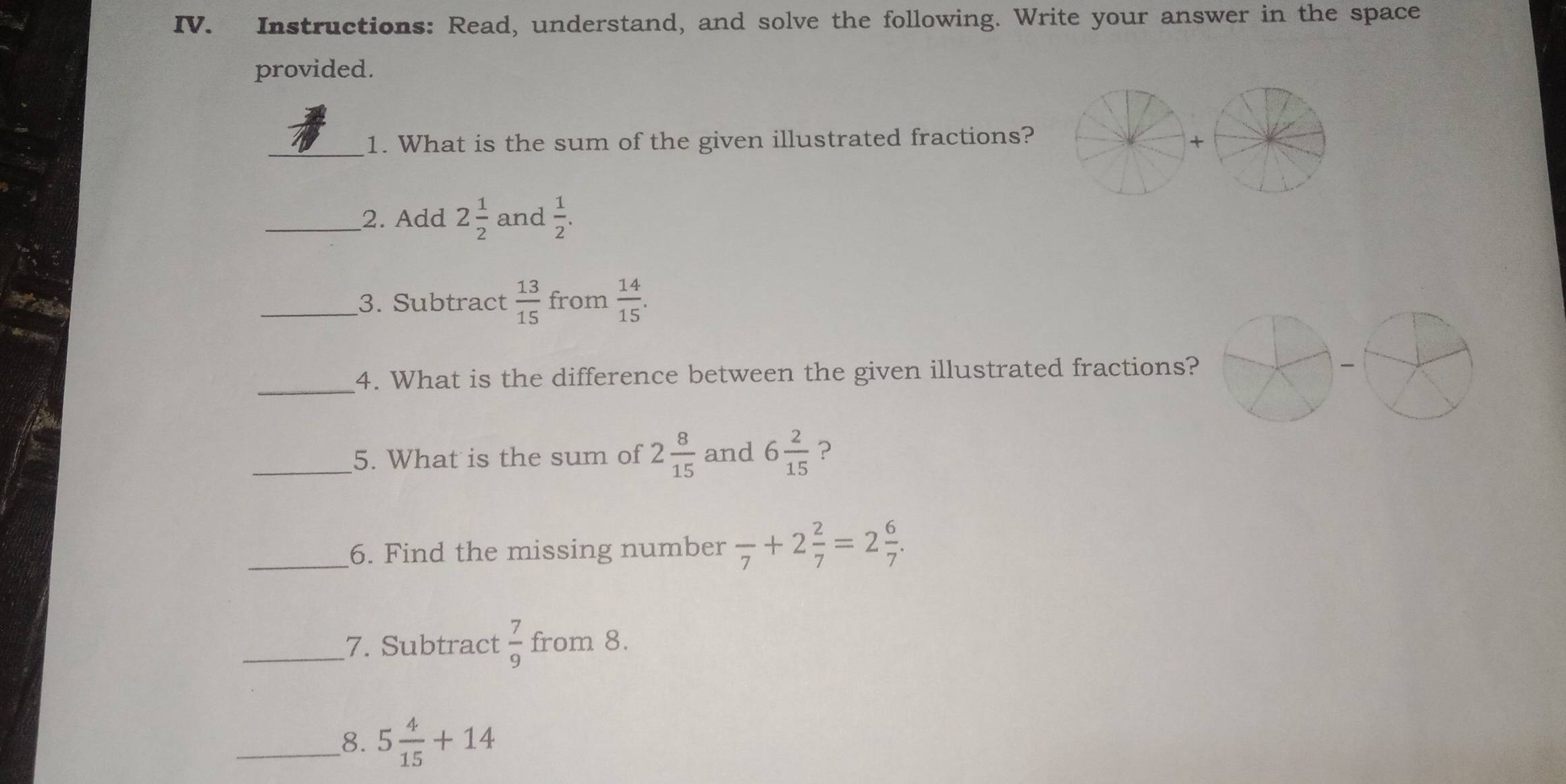 Instructions: Read, understand, and solve the following. Write your answer in the space 
provided. 
_1. What is the sum of the given illustrated fractions? 
_2. Add 2 1/2  and  1/2 . 
_3. Subtract  13/15  from  14/15 . 
_4. What is the difference between the given illustrated fractions? 
_5. What is the sum of 2 8/15  and 6 2/15  ? 
_6. Find the missing number frac 7+2 2/7 =2 6/7 . 
_7. Subtract  7/9  from 8. 
__8. 5 4/15 +14